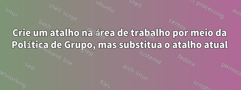 Crie um atalho na área de trabalho por meio da Política de Grupo, mas substitua o atalho atual