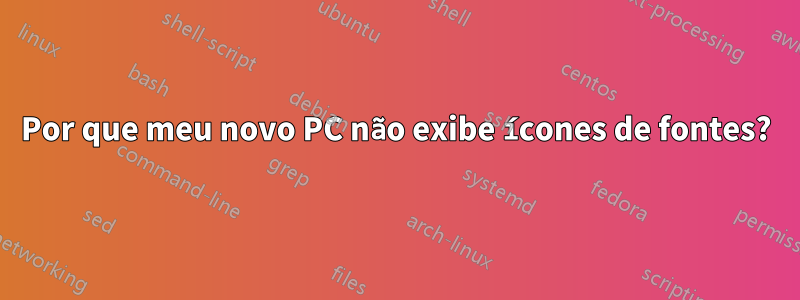 Por que meu novo PC não exibe ícones de fontes?