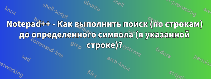 Notepad++ - Как выполнить поиск (по строкам) до определенного символа (в указанной строке)?