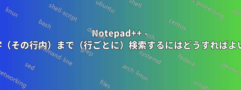 Notepad++ - 特定の文字（その行内）まで（行ごとに）検索するにはどうすればよいですか？