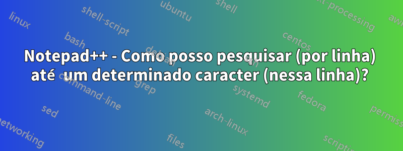 Notepad++ - Como posso pesquisar (por linha) até um determinado caracter (nessa linha)?