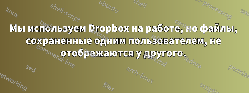 Мы используем Dropbox на работе, но файлы, сохраненные одним пользователем, не отображаются у другого.