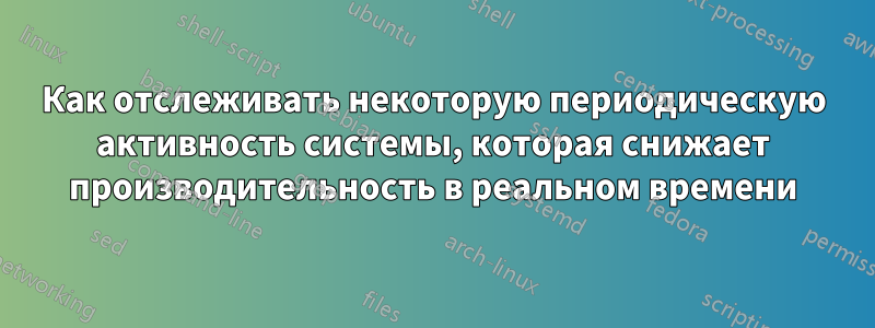 Как отслеживать некоторую периодическую активность системы, которая снижает производительность в реальном времени