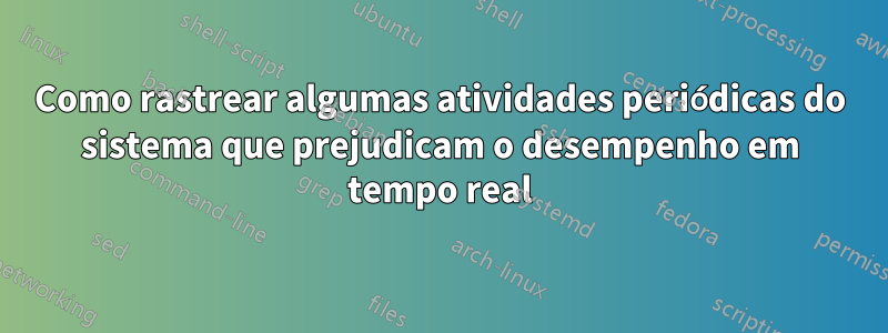 Como rastrear algumas atividades periódicas do sistema que prejudicam o desempenho em tempo real