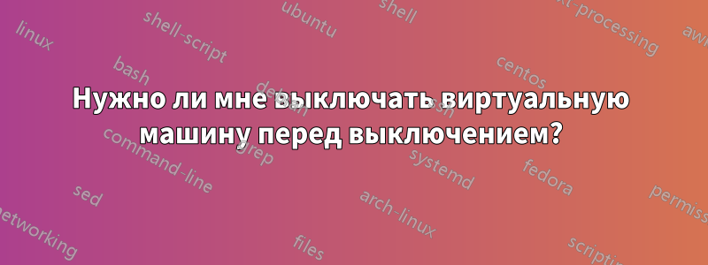 Нужно ли мне выключать виртуальную машину перед выключением?