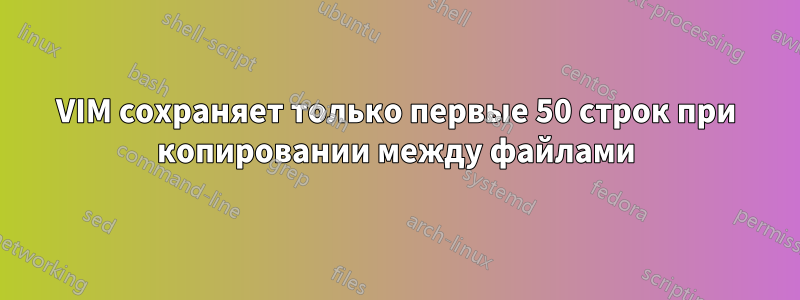 VIM сохраняет только первые 50 строк при копировании между файлами