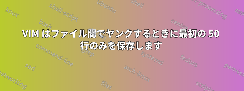 VIM はファイル間でヤンクするときに最初の 50 行のみを保存します