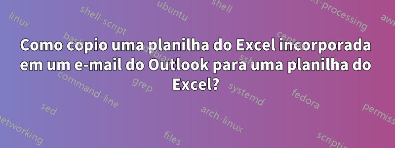 Como copio uma planilha do Excel incorporada em um e-mail do Outlook para uma planilha do Excel?