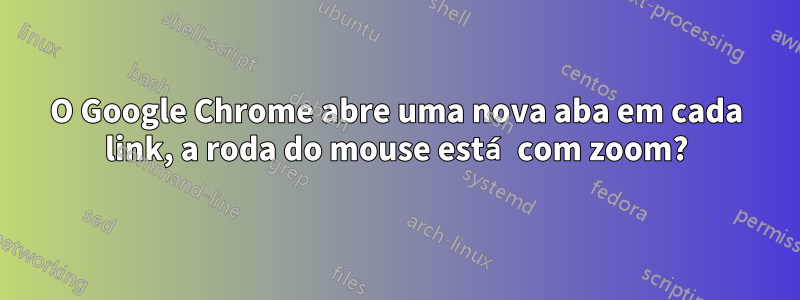 O Google Chrome abre uma nova aba em cada link, a roda do mouse está com zoom?