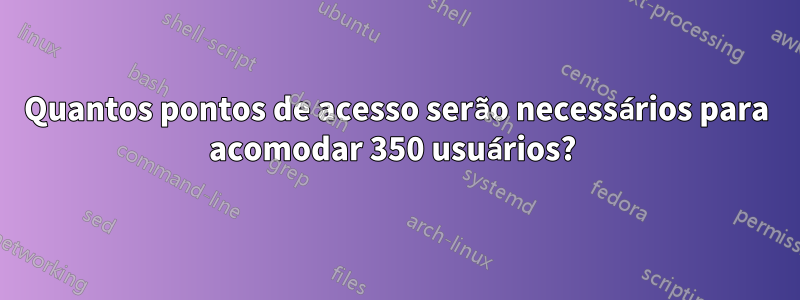 Quantos pontos de acesso serão necessários para acomodar 350 usuários? 