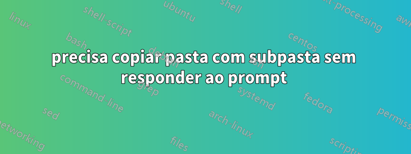 precisa copiar pasta com subpasta sem responder ao prompt