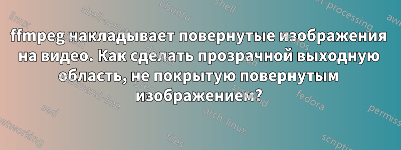 ffmpeg накладывает повернутые изображения на видео. Как сделать прозрачной выходную область, не покрытую повернутым изображением?