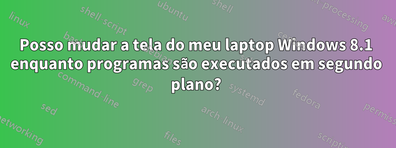 Posso mudar a tela do meu laptop Windows 8.1 enquanto programas são executados em segundo plano?