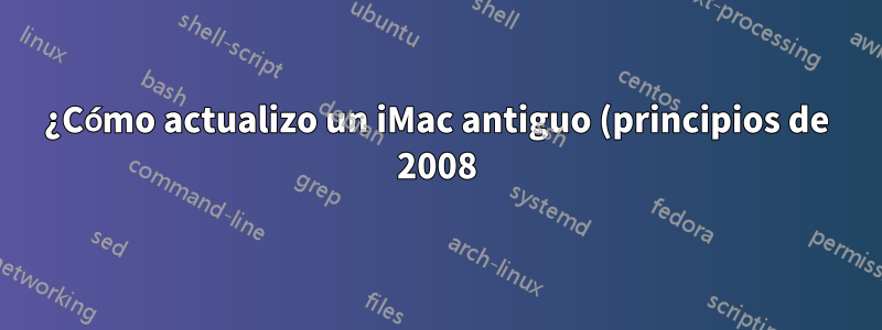 ¿Cómo actualizo un iMac antiguo (principios de 2008)?