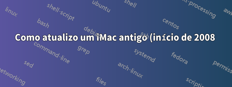 Como atualizo um iMac antigo (início de 2008)?