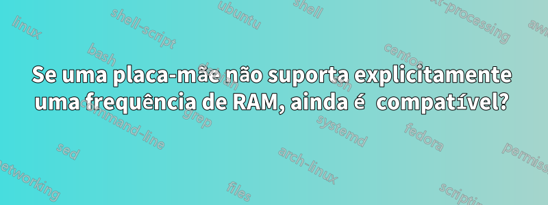 Se uma placa-mãe não suporta explicitamente uma frequência de RAM, ainda é compatível?