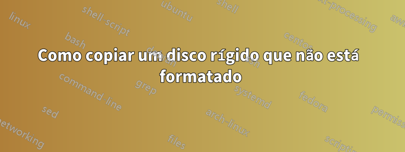 Como copiar um disco rígido que não está formatado