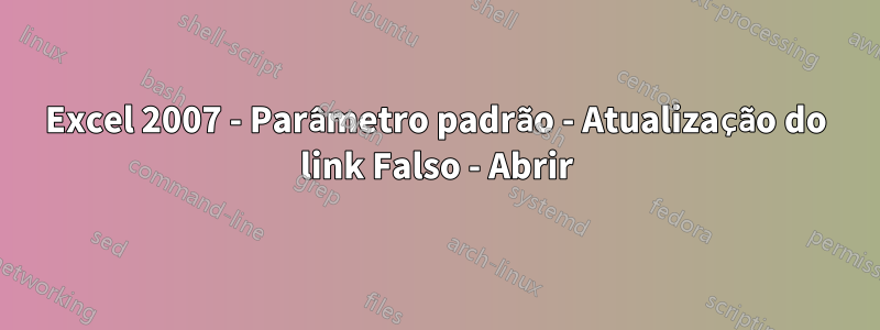 Excel 2007 - Parâmetro padrão - Atualização do link Falso - Abrir