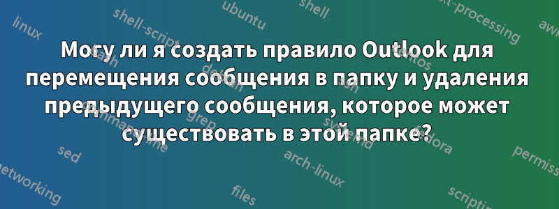 Могу ли я создать правило Outlook для перемещения сообщения в папку и удаления предыдущего сообщения, которое может существовать в этой папке?