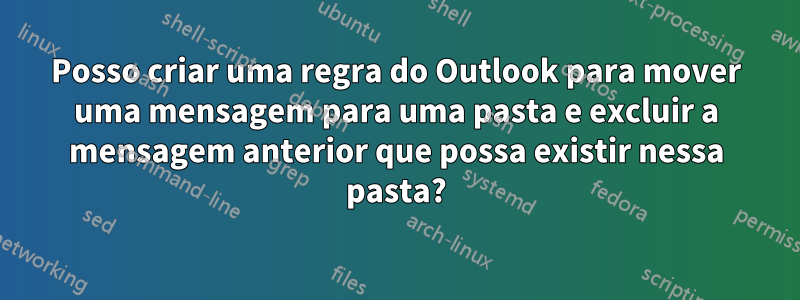 Posso criar uma regra do Outlook para mover uma mensagem para uma pasta e excluir a mensagem anterior que possa existir nessa pasta?