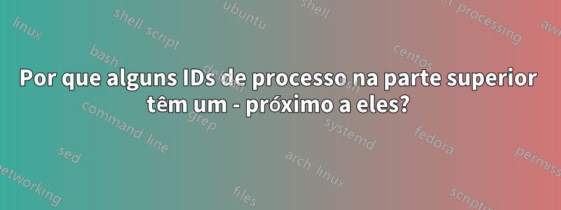 Por que alguns IDs de processo na parte superior têm um - próximo a eles?