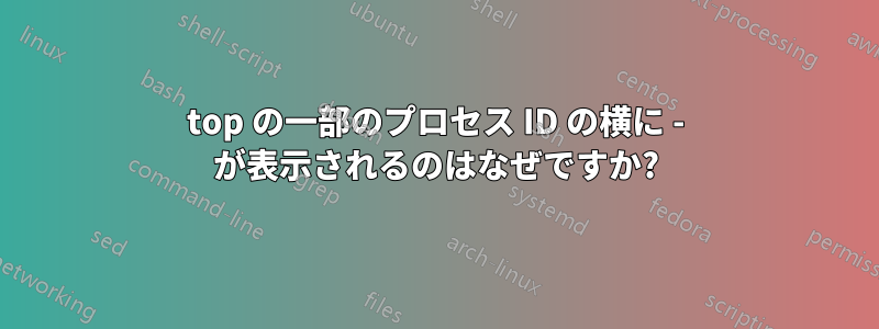 top の一部のプロセス ID の横に - が表示されるのはなぜですか?