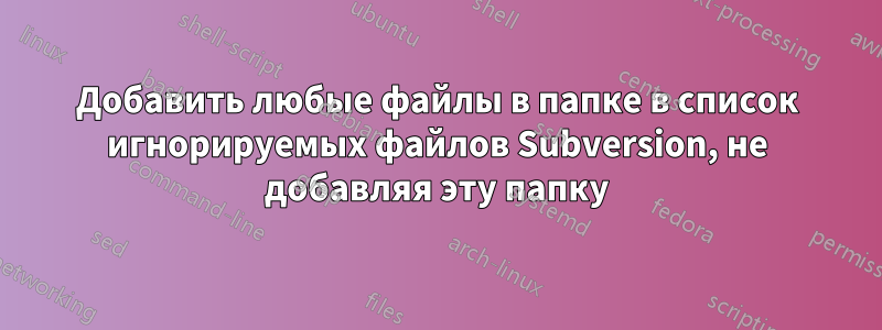 Добавить любые файлы в папке в список игнорируемых файлов Subversion, не добавляя эту папку