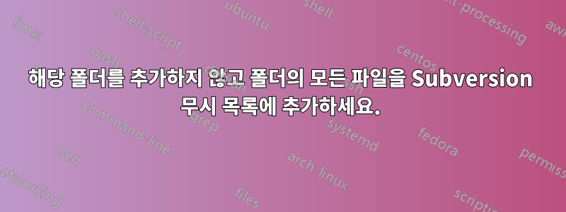 해당 폴더를 추가하지 않고 폴더의 모든 파일을 Subversion 무시 목록에 추가하세요.