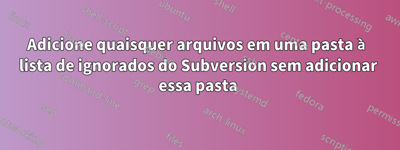 Adicione quaisquer arquivos em uma pasta à lista de ignorados do Subversion sem adicionar essa pasta