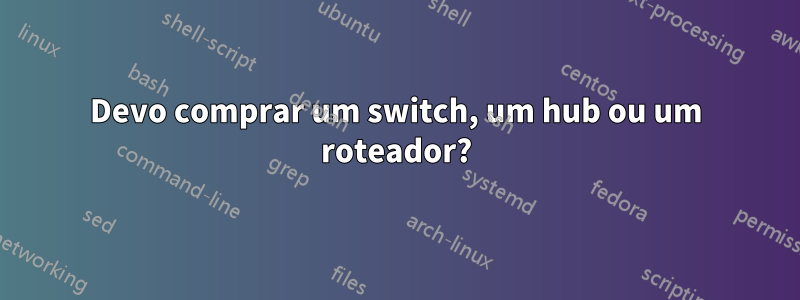 Devo comprar um switch, um hub ou um roteador?