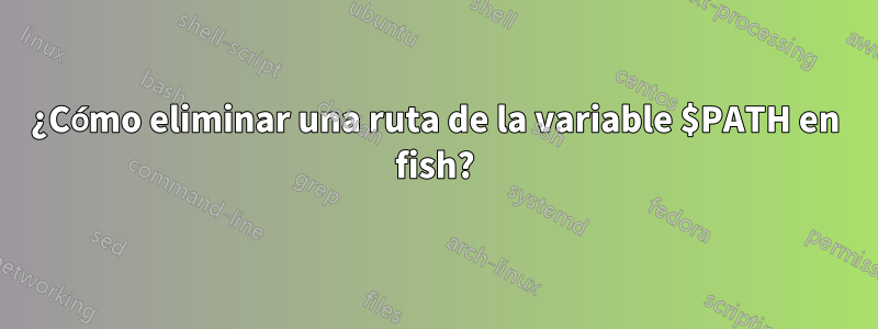 ¿Cómo eliminar una ruta de la variable $PATH en fish?