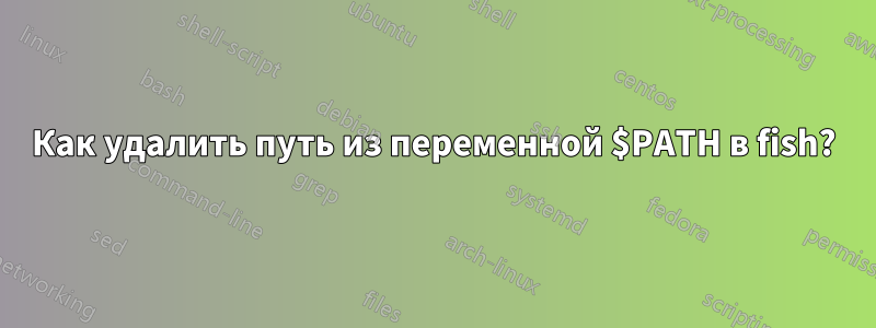 Как удалить путь из переменной $PATH в fish?