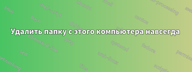 Удалить папку с этого компьютера навсегда