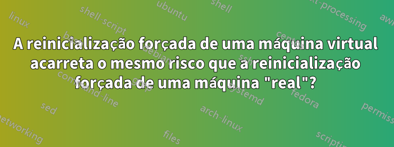 A reinicialização forçada de uma máquina virtual acarreta o mesmo risco que a reinicialização forçada de uma máquina "real"?