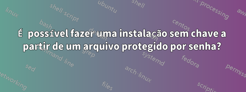 É possível fazer uma instalação sem chave a partir de um arquivo protegido por senha?