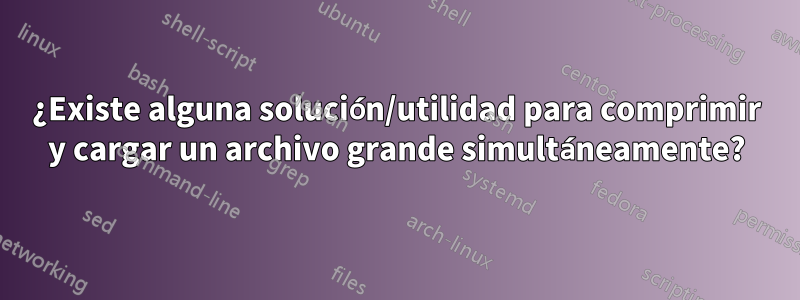 ¿Existe alguna solución/utilidad para comprimir y cargar un archivo grande simultáneamente?