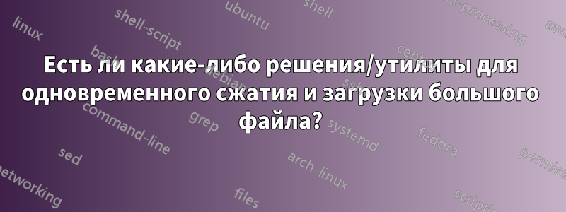 Есть ли какие-либо решения/утилиты для одновременного сжатия и загрузки большого файла?