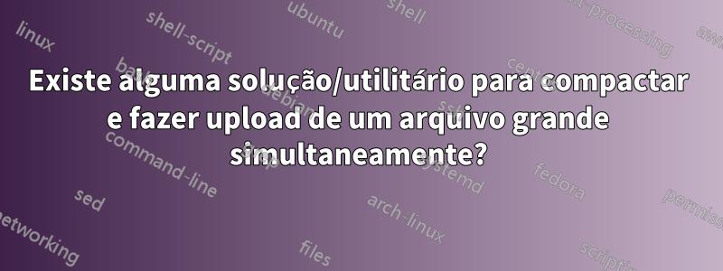 Existe alguma solução/utilitário para compactar e fazer upload de um arquivo grande simultaneamente?