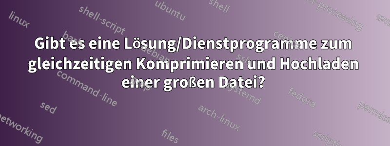 Gibt es eine Lösung/Dienstprogramme zum gleichzeitigen Komprimieren und Hochladen einer großen Datei?