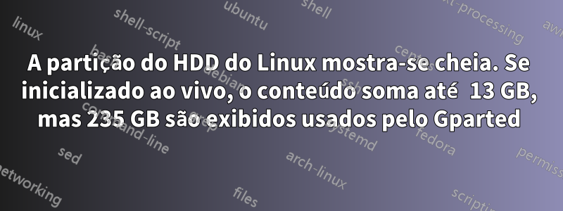 A partição do HDD do Linux mostra-se cheia. Se inicializado ao vivo, o conteúdo soma até 13 GB, mas 235 GB são exibidos usados ​​pelo Gparted