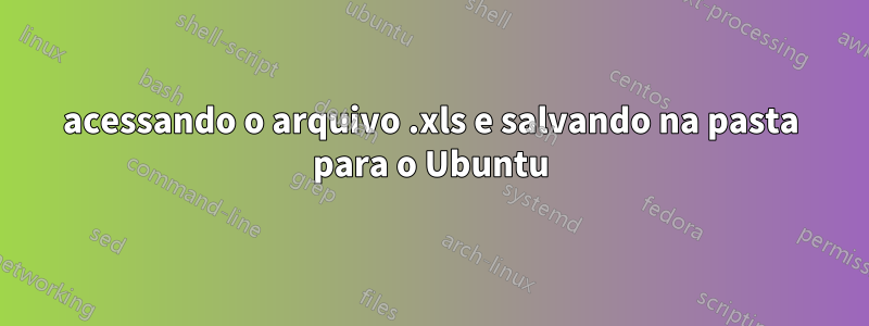 acessando o arquivo .xls e salvando na pasta para o Ubuntu