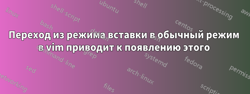 Переход из режима вставки в обычный режим в vim приводит к появлению этого