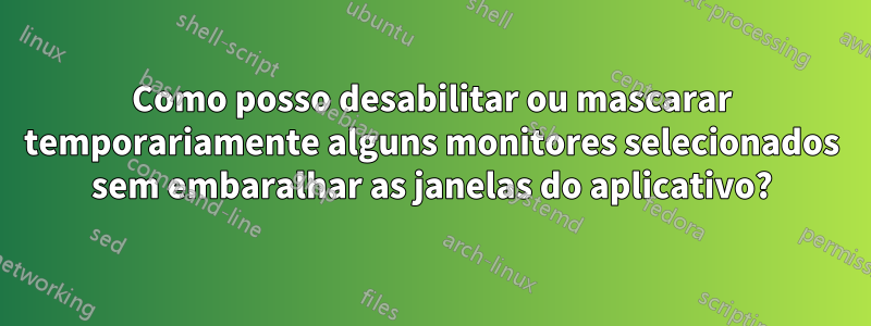 Como posso desabilitar ou mascarar temporariamente alguns monitores selecionados sem embaralhar as janelas do aplicativo?