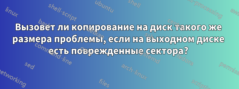 Вызовет ли копирование на диск такого же размера проблемы, если на выходном диске есть поврежденные сектора?