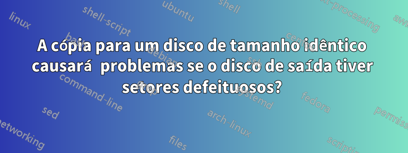 A cópia para um disco de tamanho idêntico causará problemas se o disco de saída tiver setores defeituosos?