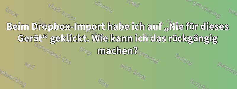 Beim Dropbox-Import habe ich auf „Nie für dieses Gerät“ geklickt. Wie kann ich das rückgängig machen?