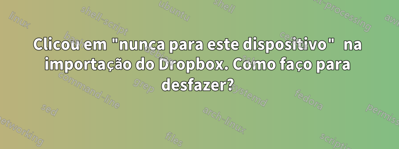 Clicou em "nunca para este dispositivo" na importação do Dropbox. Como faço para desfazer?