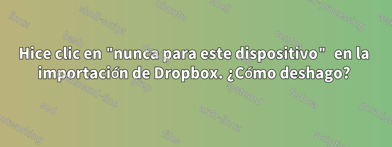 Hice clic en "nunca para este dispositivo" en la importación de Dropbox. ¿Cómo deshago?