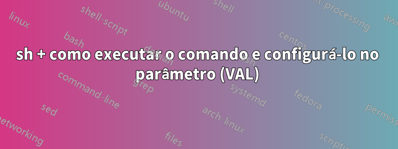 sh + como executar o comando e configurá-lo no parâmetro (VAL)