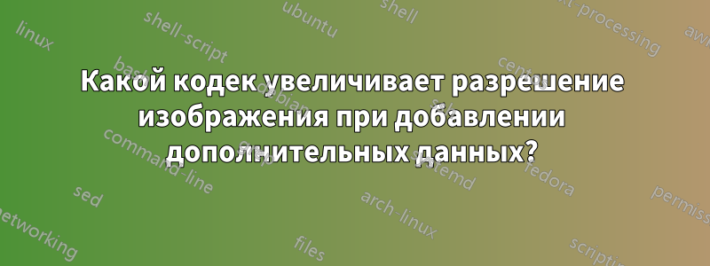 Какой кодек увеличивает разрешение изображения при добавлении дополнительных данных?